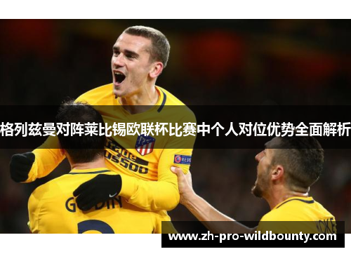 格列兹曼对阵莱比锡欧联杯比赛中个人对位优势全面解析 格列兹曼对阵莱比锡欧联杯比赛中个人对位优势全面解析