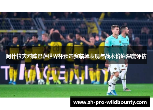 阿什拉夫对阵巴萨世界杯预选赛临场表现与战术价值深度评估