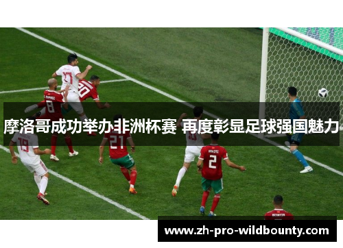 摩洛哥成功举办非洲杯赛 再度彰显足球强国魅力 摩洛哥成功举办非洲杯赛 再度彰显足球强国魅力