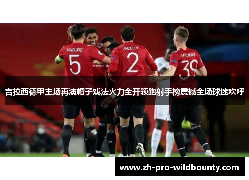 吉拉西德甲主场再演帽子戏法火力全开领跑射手榜震撼全场球迷欢呼