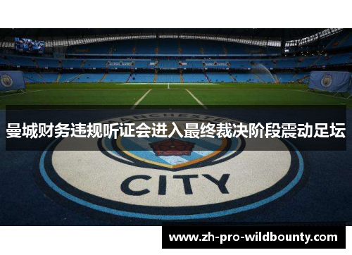 曼城财务违规听证会进入最终裁决阶段震动足坛