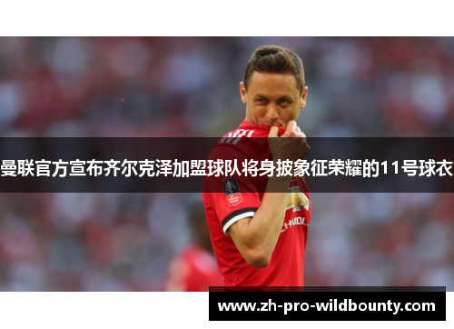 曼联官方宣布齐尔克泽加盟球队将身披象征荣耀的11号球衣
