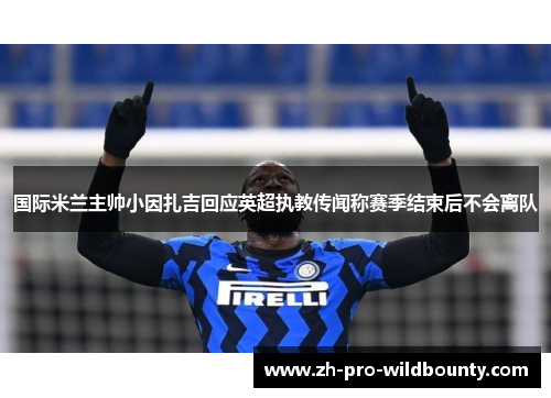 国际米兰主帅小因扎吉回应英超执教传闻称赛季结束后不会离队